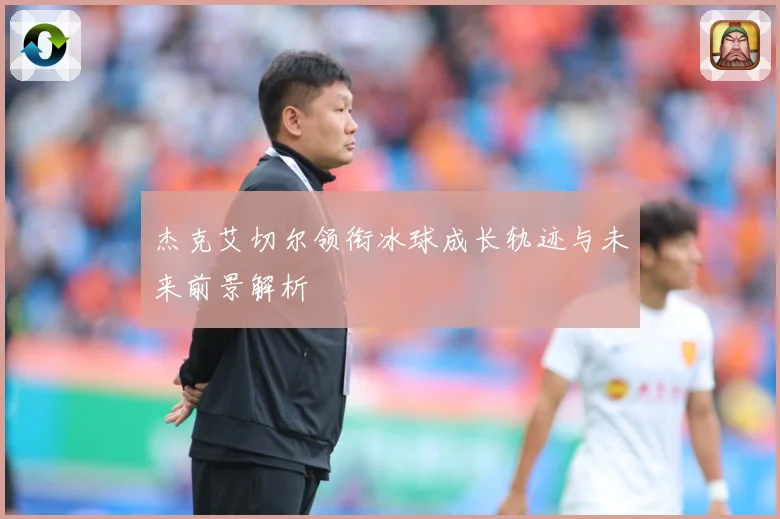杰克艾切尔领衔冰球成长轨迹与未来前景解析