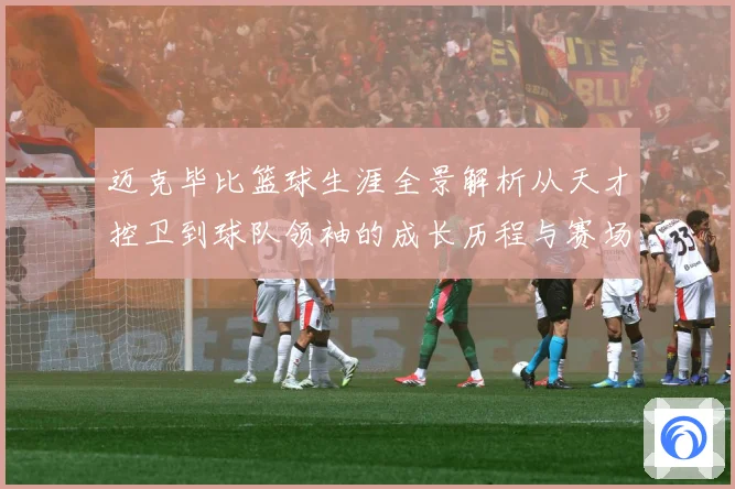 迈克毕比篮球生涯全景解析从天才控卫到球队领袖的成长历程与赛场传奇回顾