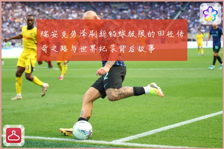 瑞安克劳泽刷新铅球极限的田径传奇之路与世界纪录背后故事