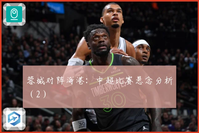 蓉城对阵海港：中超比赛悬念分析（2）