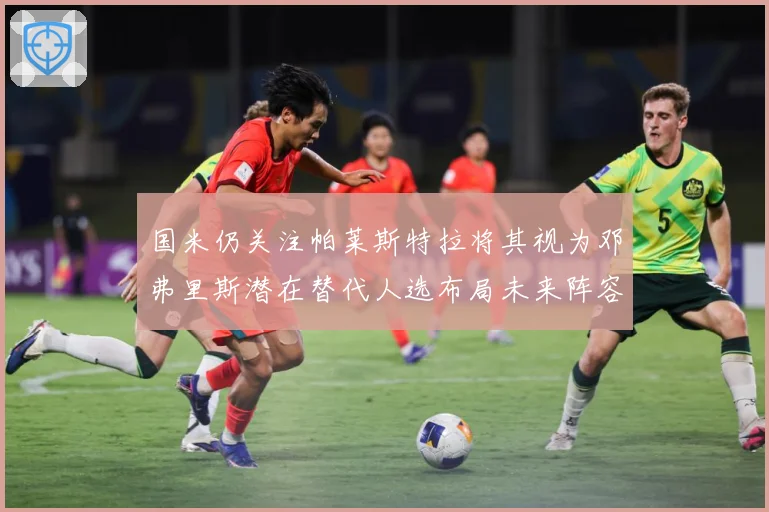 国米仍关注帕莱斯特拉将其视为邓弗里斯潜在替代人选布局未来阵容战术观察